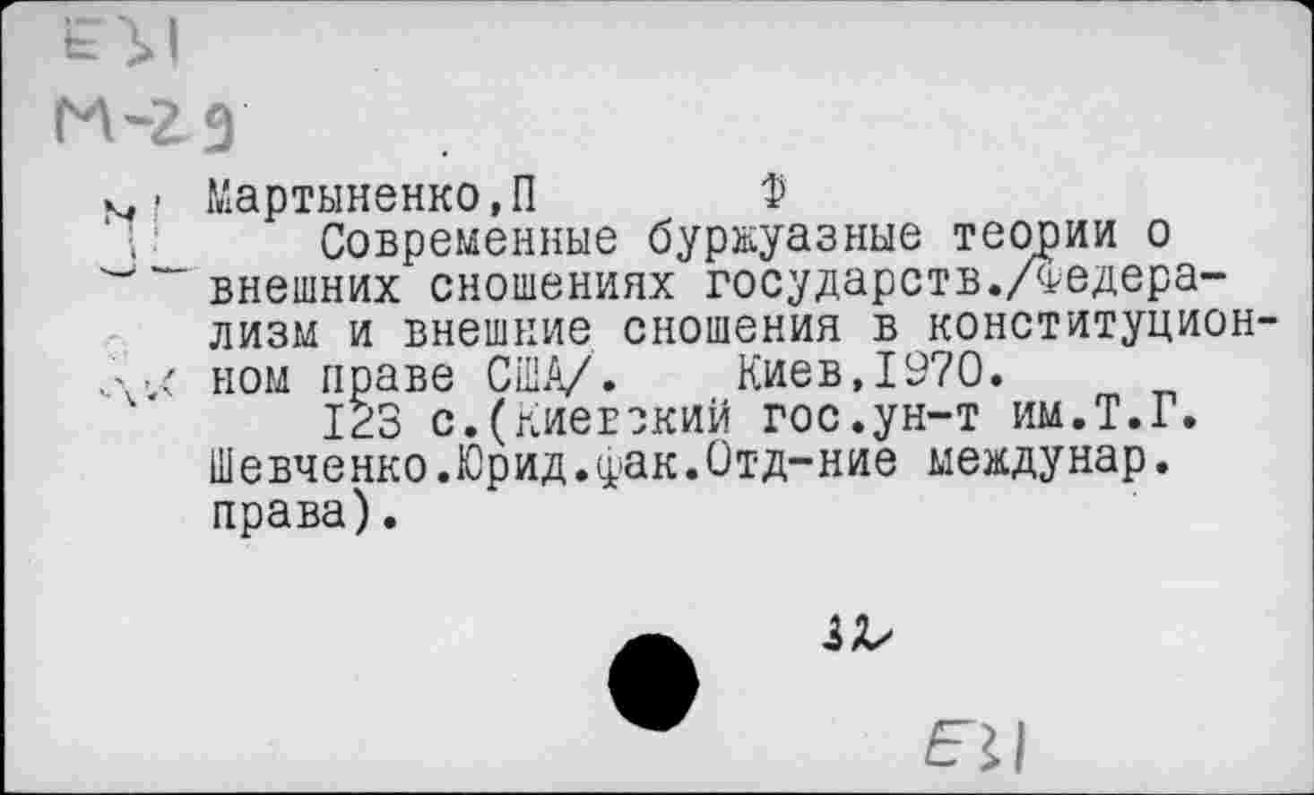 ﻿э
Мартыненко,П Ф
Современные буржуазные теории о внешних сношениях государств./Федерализм и внешние сношения в конституцион ном праве США/. Киев,1970.
123 с.(Киевский гос.ун-т им.Т.Г. Шевченко.Юрид.фак.Отд-ние междунар. права).
3^
ЕЛ